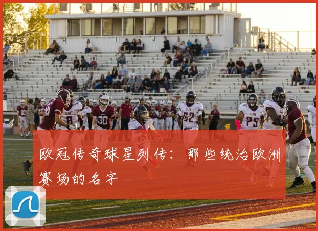 欧冠传奇球星列传:那些统治欧洲赛场的名字