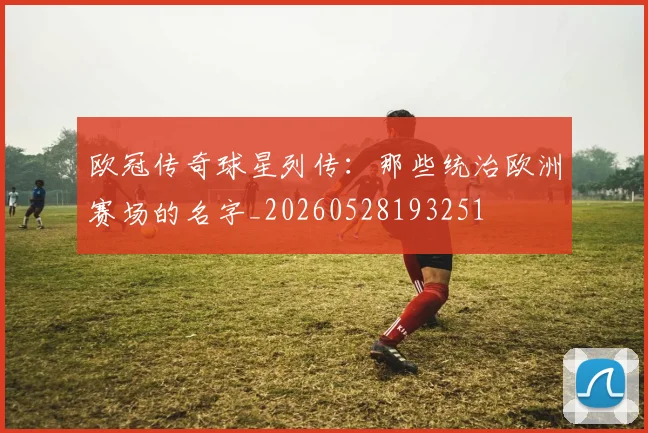 欧冠传奇球星列传:那些统治欧洲赛场的名字_20260528193251