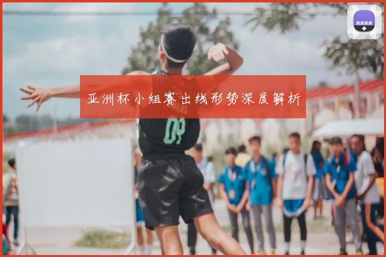 亚洲杯小组赛出线形势深度解析