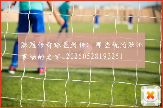 欧冠传奇球星列传:那些统治欧洲赛场的名字_20260528193251