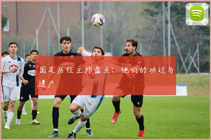 国足历任主帅盘点:他们的功过与遗产