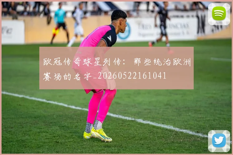欧冠传奇球星列传:那些统治欧洲赛场的名字_20260522161041