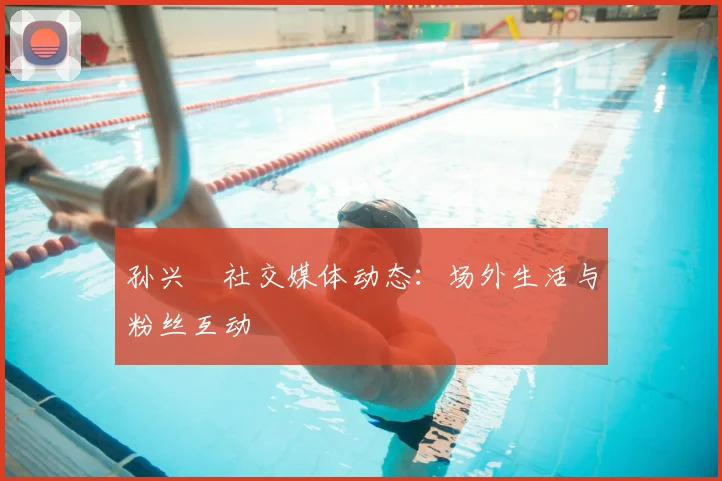 孙兴慜社交媒体动态:场外生活与粉丝互动