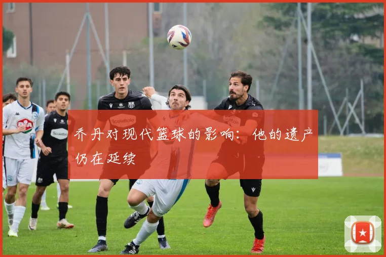乔丹对现代篮球的影响:他的遗产仍在延续
