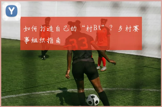 如何打造自己的“村BA”?乡村赛事组织指南