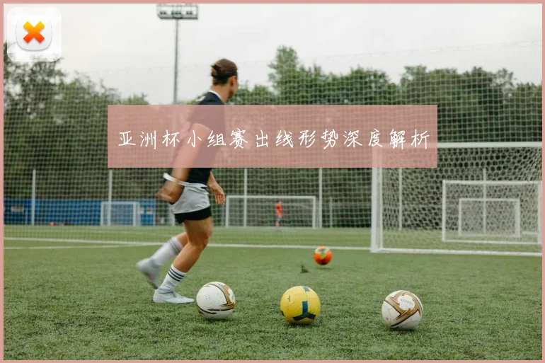 亚洲杯小组赛出线形势深度解析