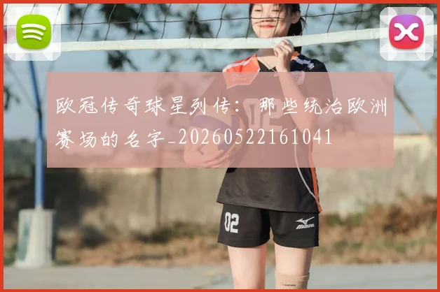 欧冠传奇球星列传:那些统治欧洲赛场的名字_20260522161041