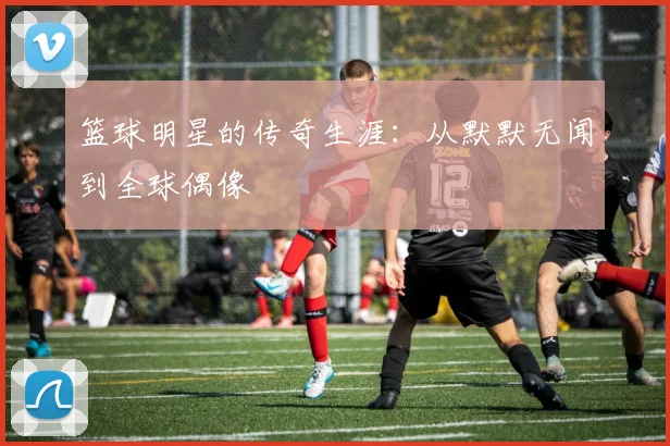 篮球明星的传奇生涯:从默默无闻到全球偶像